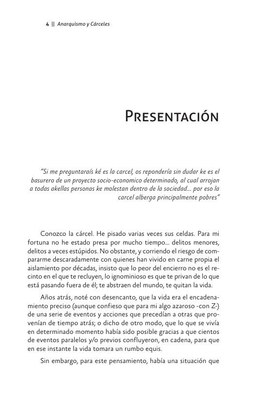 & I Anarguismoy Carceles  PRESENTACION  “Si me prequntarais ké es la carcel os reponderfa sin dudar ke es el basurero de un proyecto socio-economico determinado, al cual arrojan a todas akellas personas ke molestan dentro de la sociedad... por eso la  carcel alberga principalmente pobres”  Conozco la cércel. He pisado varias veces sus celdas. Para mi fortuna no he estado presa por mucho tiempo... delitos menores, delitos a veces estipidos. No obstante, y corriendo el riesgo de com- pararme descaradamente con quienes han vivido en carne propia el aislamiento por décadas, insisto que lo peor del encierro no es el re- cinto en el que te recluyen, lo ignominioso es que te privan de o que estd pasando fuera de é; te abstraen del mundo, te quitan la vida  Afios atrds, noté con desencanto, que la vida era el encadena- miento preciso (aunque confieso que para mi algo azaroso -con Z) de una serie de eventos y acciones que precedian a otras que pro- venfan de tiempo atrs; o dicho de otro modo, que lo que se vivia en determinado momento habfa sido posible gracias a que cientos de eventos paralelos y/o previos confluyeron, en cadena, para que en ese instante la vida tomara un rumbo equis.  Sin embargo, para este pensamiento, habfa una situacién que 